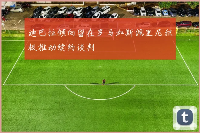 迪巴拉倾向留在罗马加斯佩里尼积极推动续约谈判