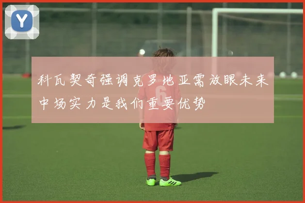 科瓦契奇强调克罗地亚需放眼未来中场实力是我们重要优势
