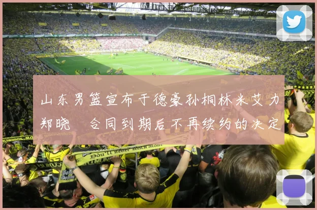 山东男篮宣布于德豪孙桐林米艾力郑晓垚合同到期后不再续约的决定
