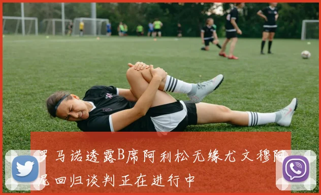 罗马诺透露B席阿利松无缘尤文穆阿尼回归谈判正在进行中