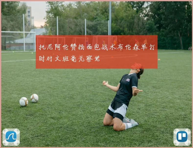 托尼阿伦赞扬面包战术布伦森单打时对文班毫无察觉