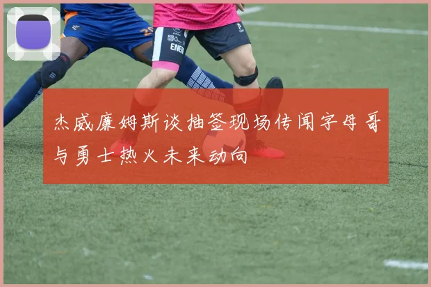 杰威廉姆斯谈抽签现场传闻字母哥与勇士热火未来动向
