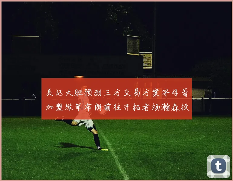 美记大胆预测三方交易方案字母哥加盟绿军布朗前往开拓者杨瀚森投奔雄鹿