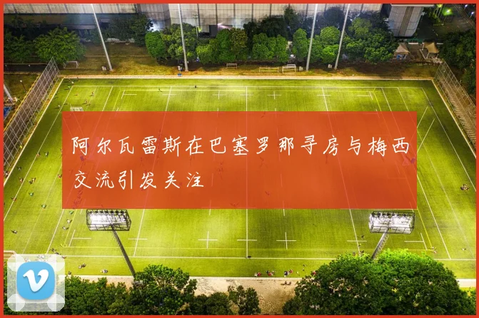 阿尔瓦雷斯在巴塞罗那寻房与梅西交流引发关注