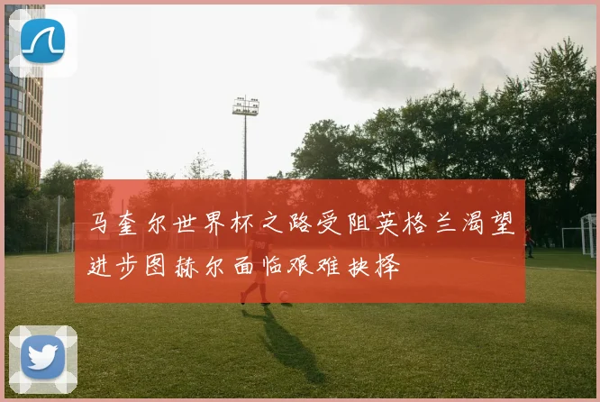 马奎尔世界杯之路受阻英格兰渴望进步图赫尔面临艰难抉择