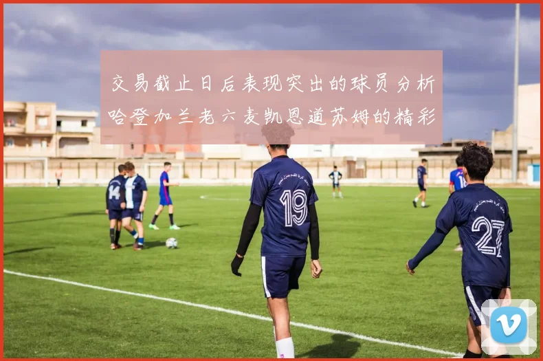 交易截止日后表现突出的球员分析哈登加兰老六麦凯恩道苏姆的精彩表现