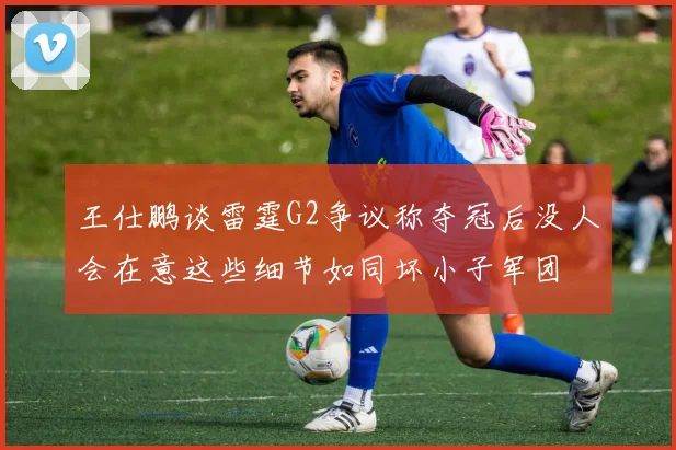 王仕鹏谈雷霆G2争议称夺冠后没人会在意这些细节如同坏小子军团